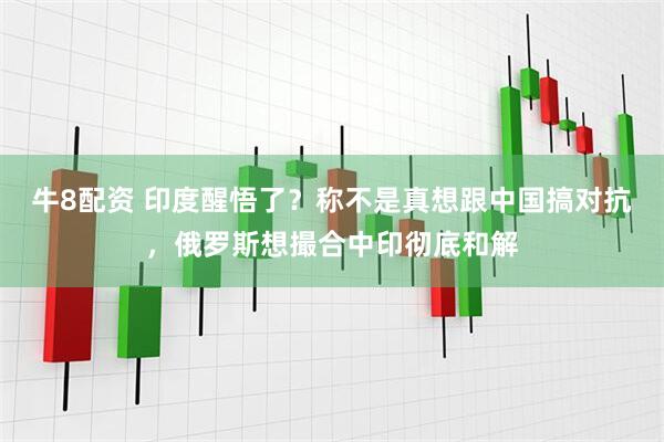 牛8配资 印度醒悟了？称不是真想跟中国搞对抗，俄罗斯想撮合中印彻底和解