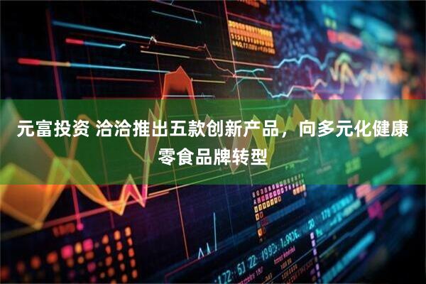 元富投资 洽洽推出五款创新产品，向多元化健康零食品牌转型