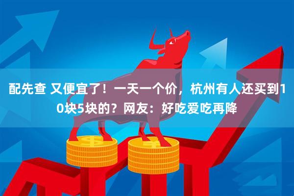 配先查 又便宜了！一天一个价，杭州有人还买到10块5块的？网友：好吃爱吃再降