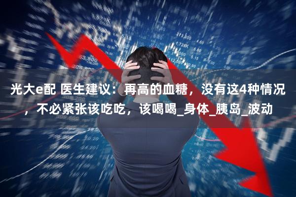 光大e配 医生建议：再高的血糖，没有这4种情况，不必紧张该吃吃，该喝喝_身体_胰岛_波动
