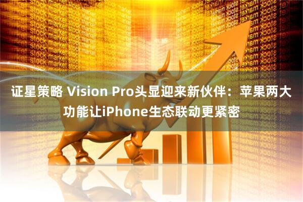 证星策略 Vision Pro头显迎来新伙伴：苹果两大功能让iPhone生态联动更紧密