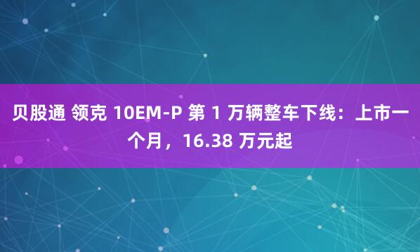 贝股通 领克 10EM-P 第 1 万辆整车下线：上市一个月，16.38 万元起