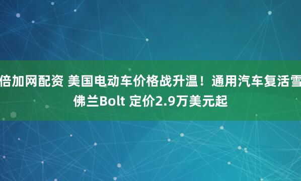 倍加网配资 美国电动车价格战升温！通用汽车复活雪佛兰Bolt 定价2.9万美元起