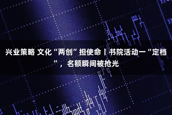 兴业策略 文化“两创”担使命丨书院活动一“定档”，名额瞬间被抢光