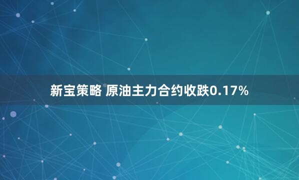 新宝策略 原油主力合约收跌0.17%