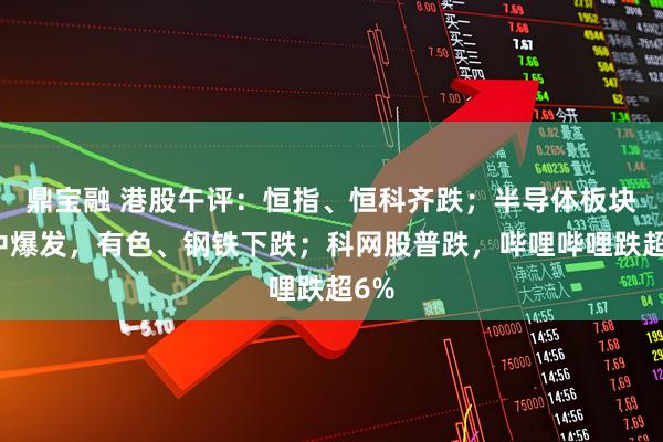 鼎宝融 港股午评：恒指、恒科齐跌；半导体板块盘中爆发，有色、钢铁下跌；科网股普跌，哔哩哔哩跌超6%