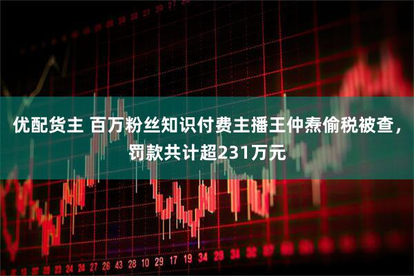优配货主 百万粉丝知识付费主播王仲焘偷税被查，罚款共计超231万元