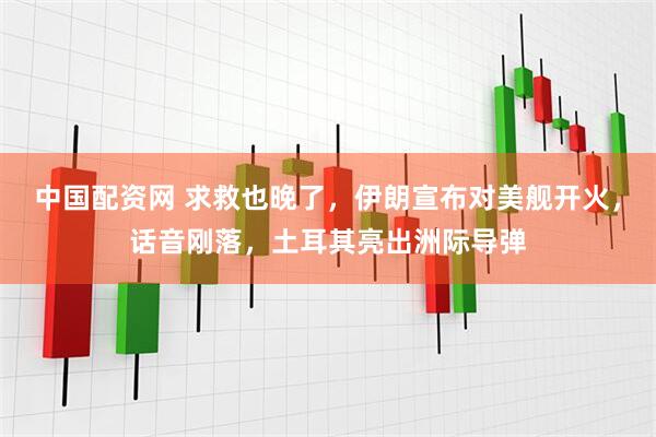 中国配资网 求救也晚了，伊朗宣布对美舰开火，话音刚落，土耳其亮出洲际导弹