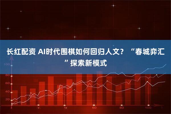 长红配资 AI时代围棋如何回归人文？ “春城弈汇”探索新模式